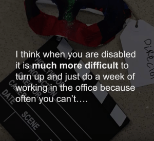 Quote screen: I think when you are disabled it's much more difficult to turn up and just do a week working in the office because you cant...