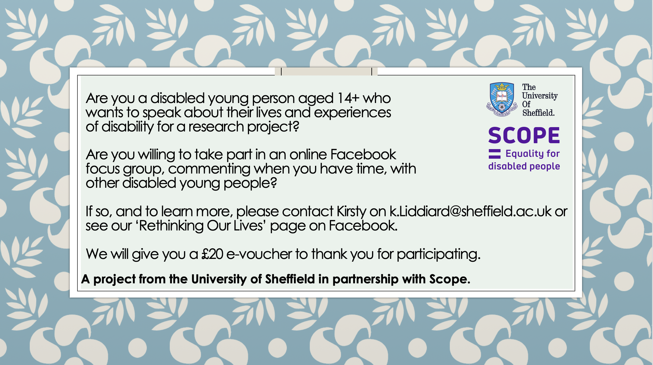Are you a disabled young person aged 14+ who wants to speak about their lives and experiences of disability for a research project?Are you willing to take part in an online Facebook focus group, commenting when you have time, with other disabled young people?If so, and to learn more, please contact Kirsty on k.Liddiard@sheffield.ac.uk or see our ‘Rethinking Our Lives’ page on Facebook.We will give you a £20 e-voucher to thank you for participating