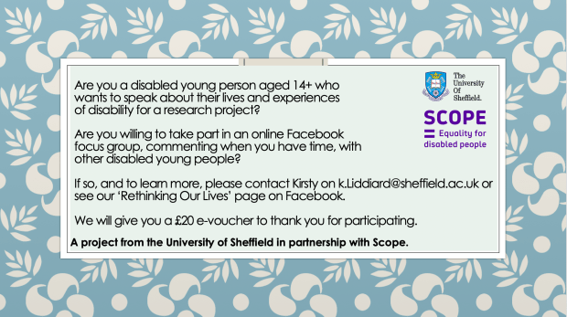 Are you a disabled young person aged 14+ who wants to speak about their lives and experiences of disability for a research project?Are you willing to take part in an online Facebook focus group, commenting when you have time, with other disabled young people?If so, and to learn more, please contact Kirsty on k.Liddiard@sheffield.ac.uk or see our ‘Rethinking Our Lives’ page on Facebook.We will give you a £20 e-voucher to thank you for participating