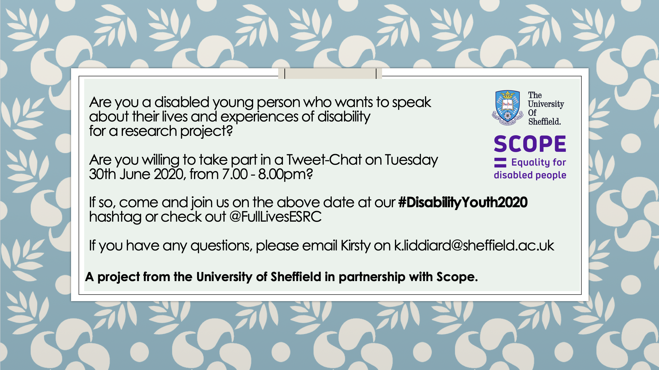 Are you a disabled young person who wants to speak about their lives and experiences of disability for a research project?Are you willing to take part in a Tweet-Chat on Tuesday 30th June 2020, from 7.00 - 8.00pm?If so, come and join us on the above date at our #DisabilityYouth2020 hashtag or check out @FullLivesESRCIf you have any questions, please email Kirsty on k.liddiard@sheffield.ac.uk