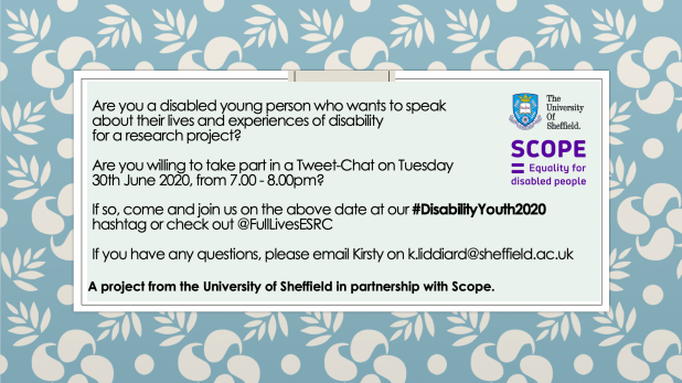 Are you a disabled young person who wants to speak about their lives and experiences of disability for a research project?Are you willing to take part in a Tweet-Chat on Tuesday 30th June 2020, from 7.00 - 8.00pm?If so, come and join us on the above date at our #DisabilityYouth2020 hashtag or check out @FullLivesESRCIf you have any questions, please email Kirsty on k.liddiard@sheffield.ac.uk